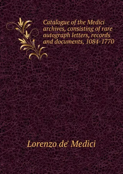 Обложка книги Catalogue of the Medici archives, consisting of rare autograph letters, records and documents, 1084-1770, Lorenzo de' Medici