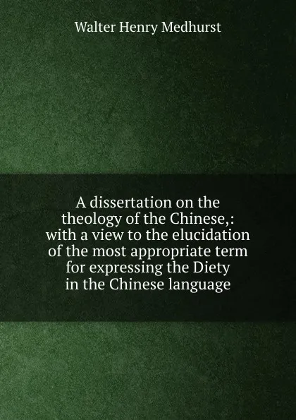 Обложка книги A dissertation on the theology of the Chinese,: with a view to the elucidation of the most appropriate term for expressing the Diety in the Chinese language., Walter Henry Medhurst