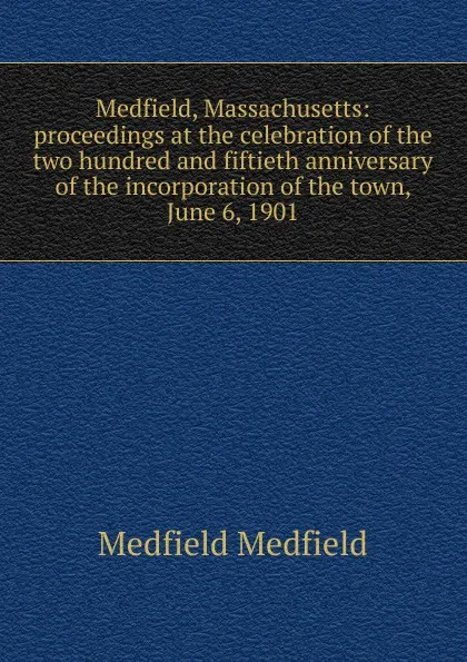 Обложка книги Medfield, Massachusetts: proceedings at the celebration of the two hundred and fiftieth anniversary of the incorporation of the town, June 6, 1901, Medfield Medfield