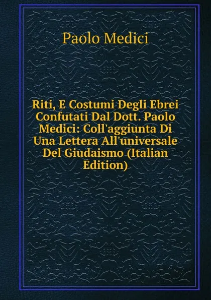 Обложка книги Riti, E Costumi Degli Ebrei Confutati Dal Dott. Paolo Medici: Coll.aggiunta Di Una Lettera All.universale Del Giudaismo (Italian Edition), Paolo Medici