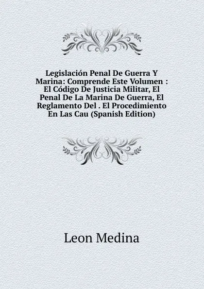 Обложка книги Legislacion Penal De Guerra Y Marina: Comprende Este Volumen : El Codigo De Justicia Militar, El Penal De La Marina De Guerra, El Reglamento Del . El Procedimiento En Las Cau (Spanish Edition), Leon Medina