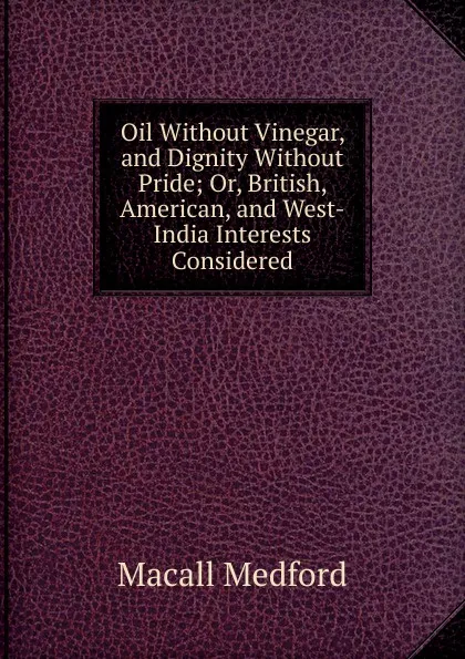 Обложка книги Oil Without Vinegar, and Dignity Without Pride; Or, British, American, and West-India Interests Considered, Macall Medford