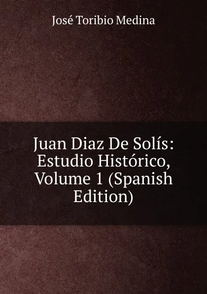 Обложка книги Juan Diaz De Solis: Estudio Historico, Volume 1 (Spanish Edition), José Toribio Medina