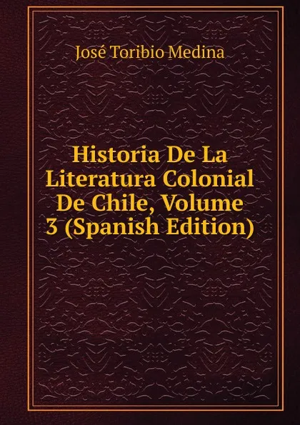 Обложка книги Historia De La Literatura Colonial De Chile, Volume 3 (Spanish Edition), José Toribio Medina