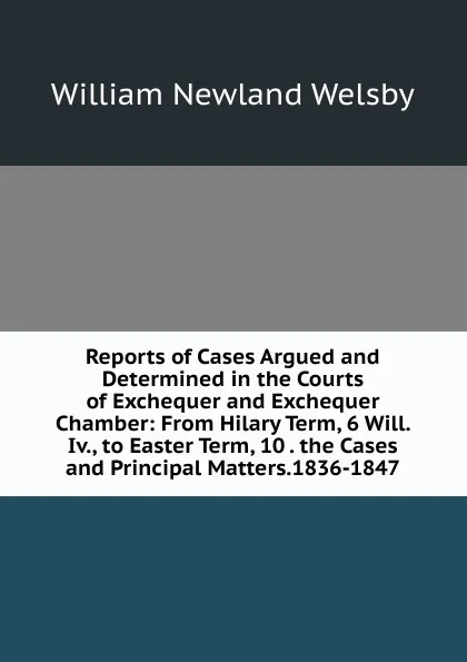 Обложка книги Reports of Cases Argued and Determined in the Courts of Exchequer and Exchequer Chamber: From Hilary Term, 6 Will. Iv., to Easter Term, 10 . the Cases and Principal Matters.1836-1847, William Newland Welsby