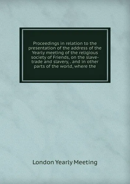 Обложка книги Proceedings in relation to the presentation of the address of the Yearly meeting of the religious society of Friends, on the slave-trade and slavery, . and in other parts of the world, where the, London Yearly Meeting