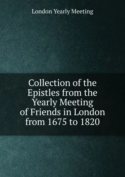 Обложка книги Collection of the Epistles from the Yearly Meeting of Friends in London from 1675 to 1820, London Yearly Meeting