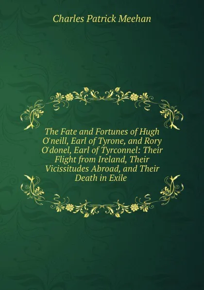 Обложка книги The Fate and Fortunes of Hugh O.neill, Earl of Tyrone, and Rory O.donel, Earl of Tyrconnel: Their Flight from Ireland, Their Vicissitudes Abroad, and Their Death in Exile ., Charles Patrick Meehan