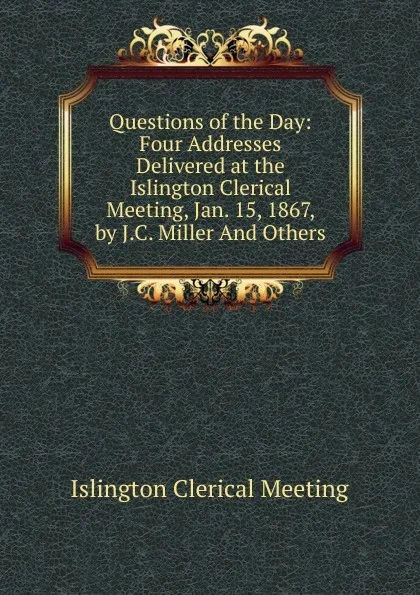 Обложка книги Questions of the Day: Four Addresses Delivered at the Islington Clerical Meeting, Jan. 15, 1867, by J.C. Miller And Others., Islington Clerical Meeting