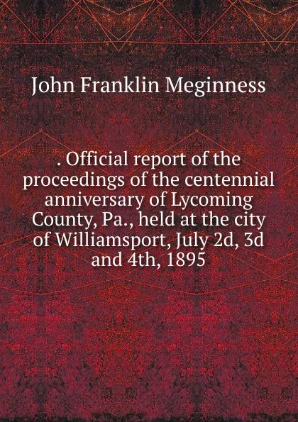 Обложка книги . Official report of the proceedings of the centennial anniversary of Lycoming County, Pa., held at the city of Williamsport, July 2d, 3d and 4th, 1895, John Franklin Meginness