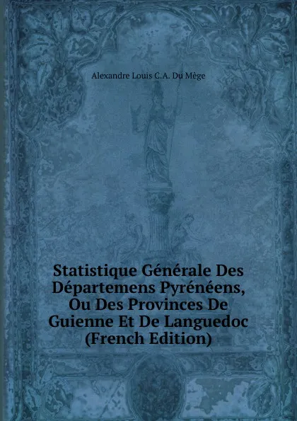 Обложка книги Statistique Generale Des Departemens Pyreneens, Ou Des Provinces De Guienne Et De Languedoc (French Edition), Alexandre Louis C.A. Du Mège