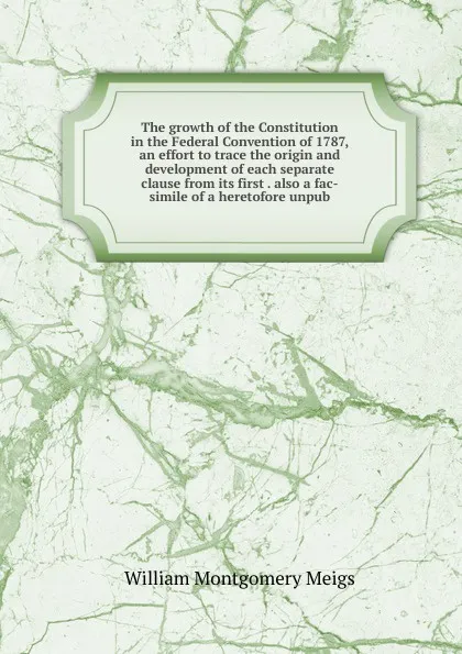 Обложка книги The growth of the Constitution in the Federal Convention of 1787, an effort to trace the origin and development of each separate clause from its first . also a fac-simile of a heretofore unpub, William Montgomery Meigs