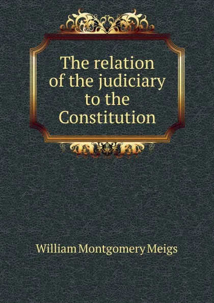 Обложка книги The relation of the judiciary to the Constitution, William Montgomery Meigs