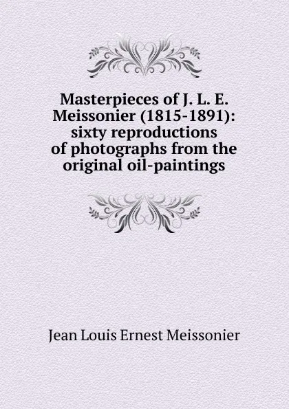 Обложка книги Masterpieces of J. L. E. Meissonier (1815-1891): sixty reproductions of photographs from the original oil-paintings, Jean Louis Ernest Meissonier