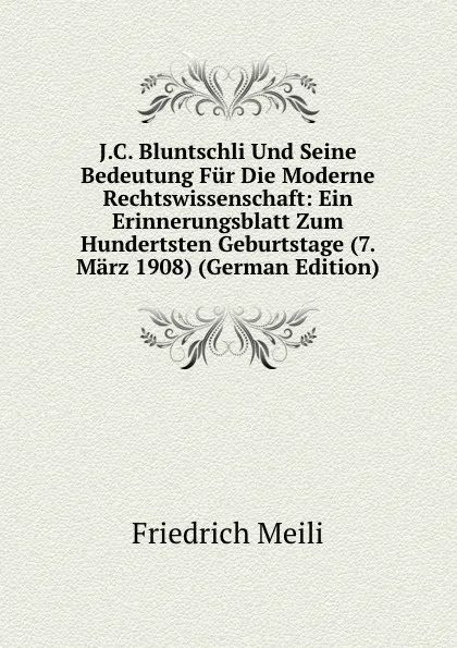 Обложка книги J.C. Bluntschli Und Seine Bedeutung Fur Die Moderne Rechtswissenschaft: Ein Erinnerungsblatt Zum Hundertsten Geburtstage (7. Marz 1908) (German Edition), Friedrich Meili