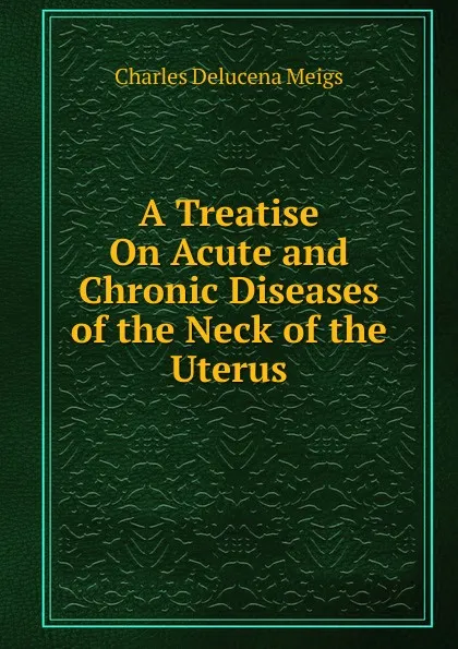 Обложка книги A Treatise On Acute and Chronic Diseases of the Neck of the Uterus, Charles Delucena Meigs