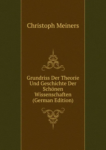 Обложка книги Grundriss Der Theorie Und Geschichte Der Schonen Wissenschaften (German Edition), Christoph Meiners