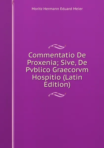 Обложка книги Commentatio De Proxenia; Sive, De Pvblico Graecorvm Hospitio (Latin Edition), Moritz Hermann Eduard Meier