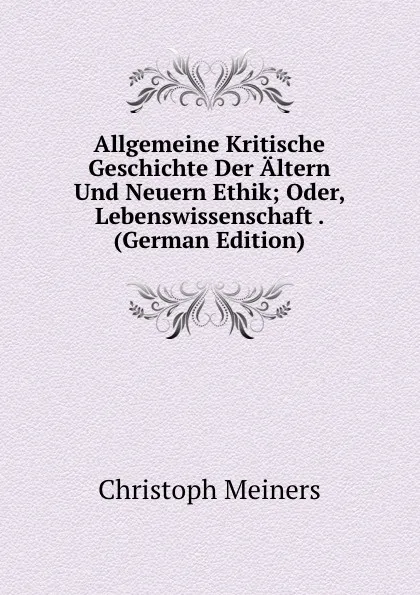 Обложка книги Allgemeine Kritische Geschichte Der Altern Und Neuern Ethik; Oder, Lebenswissenschaft . (German Edition), Christoph Meiners