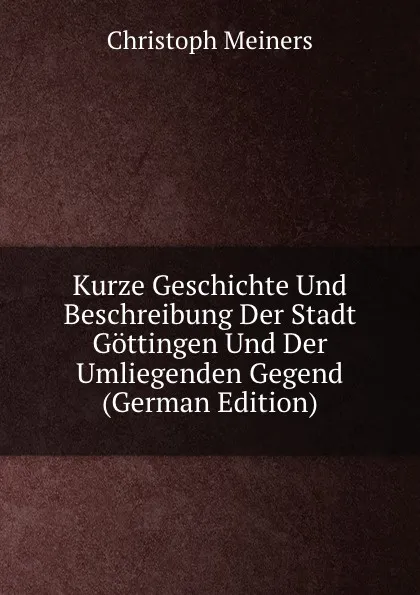 Обложка книги Kurze Geschichte Und Beschreibung Der Stadt Gottingen Und Der Umliegenden Gegend (German Edition), Christoph Meiners