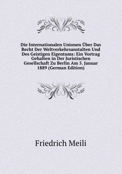 Обложка книги Die Internationalen Unionen Uber Das Recht Der Weltverkehrsanstalten Und Des Geistigen Eigentums: Ein Vortrag Gehalten in Der Juristischen Gesellschaft Zu Berlin Am 5. Januar 1889 (German Edition), Friedrich Meili