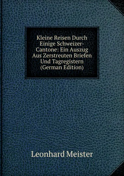 Обложка книги Kleine Reisen Durch Einige Schweizer-Cantone: Ein Auszug Aus Zerstreuten Briefen Und Tagregistern (German Edition), Leonhard Meister