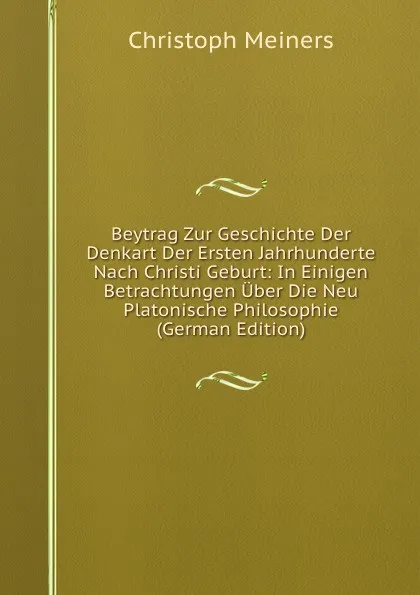 Обложка книги Beytrag Zur Geschichte Der Denkart Der Ersten Jahrhunderte Nach Christi Geburt: In Einigen Betrachtungen Uber Die Neu Platonische Philosophie (German Edition), Christoph Meiners