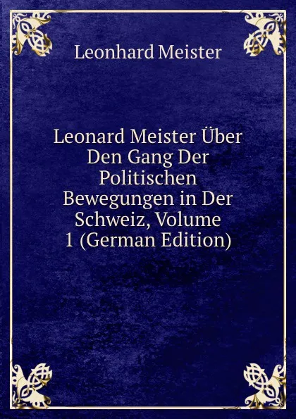Обложка книги Leonard Meister Uber Den Gang Der Politischen Bewegungen in Der Schweiz, Volume 1 (German Edition), Leonhard Meister