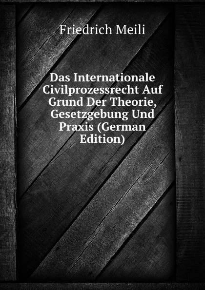 Обложка книги Das Internationale Civilprozessrecht Auf Grund Der Theorie, Gesetzgebung Und Praxis (German Edition), Friedrich Meili