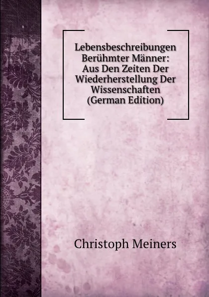 Обложка книги Lebensbeschreibungen Beruhmter Manner: Aus Den Zeiten Der Wiederherstellung Der Wissenschaften (German Edition), Christoph Meiners