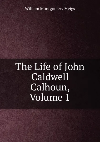 Обложка книги The Life of John Caldwell Calhoun, Volume 1, William Montgomery Meigs