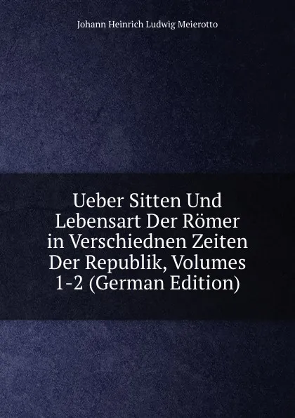 Обложка книги Ueber Sitten Und Lebensart Der Romer in Verschiednen Zeiten Der Republik, Volumes 1-2 (German Edition), Johann Heinrich Ludwig Meierotto