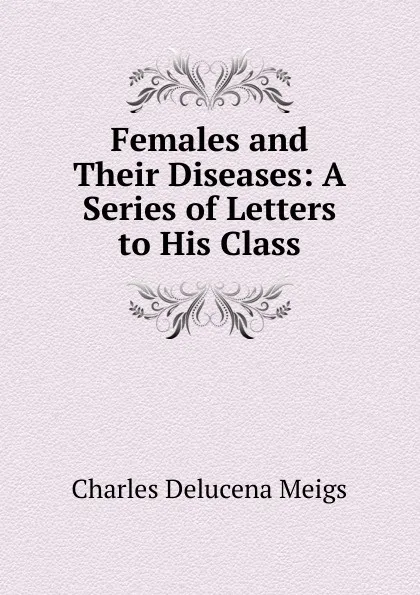 Обложка книги Females and Their Diseases: A Series of Letters to His Class, Charles Delucena Meigs