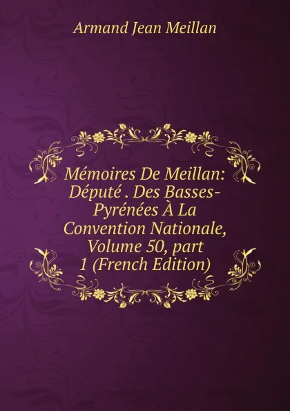 Обложка книги Memoires De Meillan: Depute . Des Basses-Pyrenees A La Convention Nationale, Volume 50,.part 1 (French Edition), Armand Jean Meillan