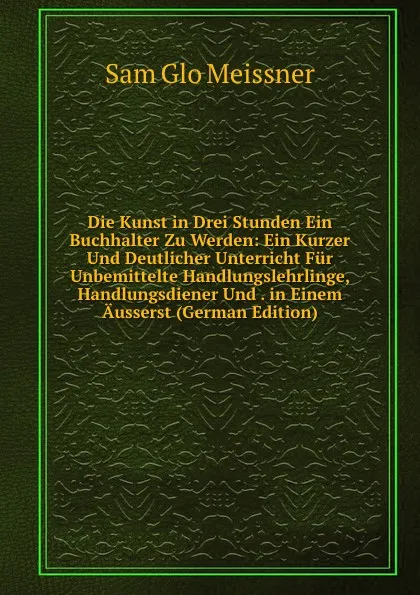 Обложка книги Die Kunst in Drei Stunden Ein Buchhalter Zu Werden: Ein Kurzer Und Deutlicher Unterricht Fur Unbemittelte Handlungslehrlinge, Handlungsdiener Und . in Einem Ausserst (German Edition), Sam Glo Meissner