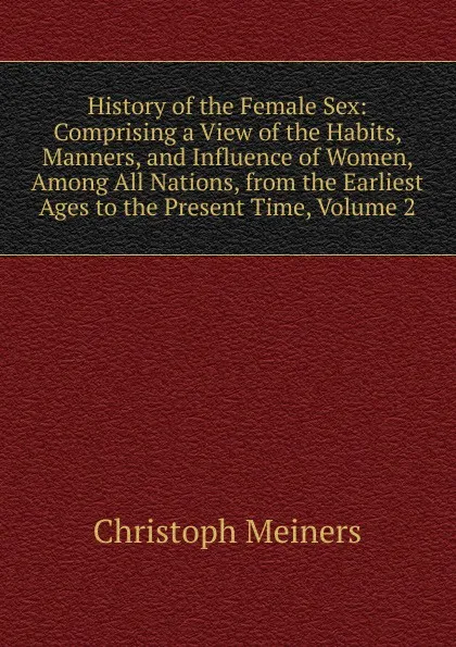 Обложка книги History of the Female Sex: Comprising a View of the Habits, Manners, and Influence of Women, Among All Nations, from the Earliest Ages to the Present Time, Volume 2, Christoph Meiners