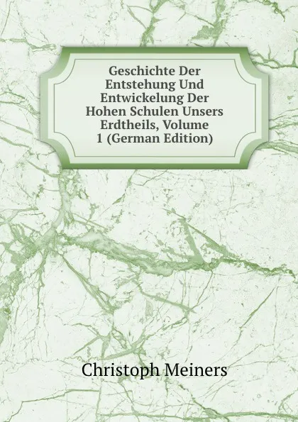 Обложка книги Geschichte Der Entstehung Und Entwickelung Der Hohen Schulen Unsers Erdtheils, Volume 1 (German Edition), Christoph Meiners