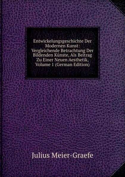 Обложка книги Entwickelungsgeschichte Der Modernen Kunst: Vergleichende Betrachtung Der Bildenden Kunste, Als Beitrag Zu Einer Neuen Aesthetik, Volume 1 (German Edition), Julius Meier-Graefe