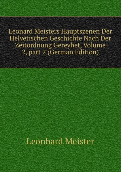 Обложка книги Leonard Meisters Hauptszenen Der Helvetischen Geschichte Nach Der Zeitordnung Gereyhet, Volume 2,.part 2 (German Edition), Leonhard Meister