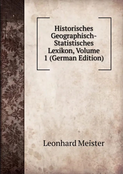 Обложка книги Historisches Geographisch-Statistisches Lexikon, Volume 1 (German Edition), Leonhard Meister