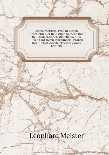 Обложка книги Leonh. Meisters, Prof. in Zurich, Geschichte Der Deutschen Sprache Und Der Deutschen Schriftstellerwelt Im 15Ten Und 16Ten Jahrhundert: Proben Ihrer . Theil Zweyter Theil. (German Edition), Leonhard Meister