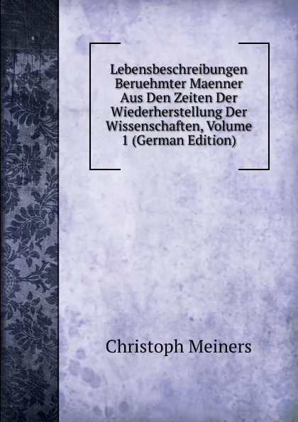 Обложка книги Lebensbeschreibungen Beruehmter Maenner Aus Den Zeiten Der Wiederherstellung Der Wissenschaften, Volume 1 (German Edition), Christoph Meiners