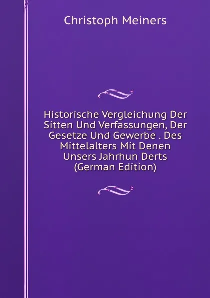 Обложка книги Historische Vergleichung Der Sitten Und Verfassungen, Der Gesetze Und Gewerbe . Des Mittelalters Mit Denen Unsers Jahrhun Derts (German Edition), Christoph Meiners