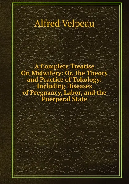 Обложка книги A Complete Treatise On Midwifery: Or, the Theory and Practice of Tokology: Including Diseases of Pregnancy, Labor, and the Puerperal State, Alfred Velpeau