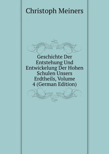 Обложка книги Geschichte Der Entstehung Und Entwickelung Der Hohen Schulen Unsers Erdtheils, Volume 4 (German Edition), Christoph Meiners