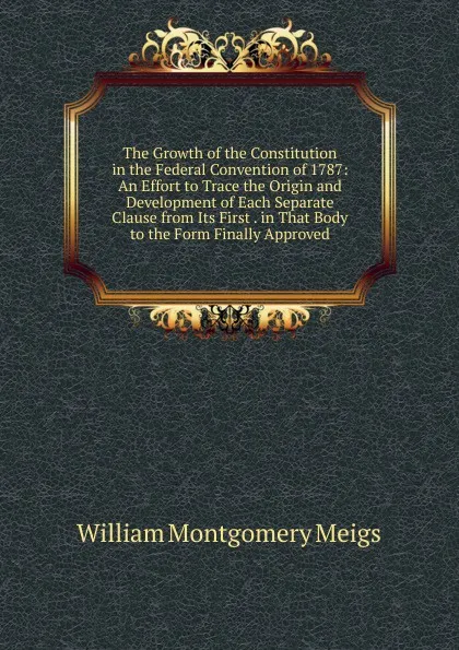 Обложка книги The Growth of the Constitution in the Federal Convention of 1787: An Effort to Trace the Origin and Development of Each Separate Clause from Its First . in That Body to the Form Finally Approved, William Montgomery Meigs