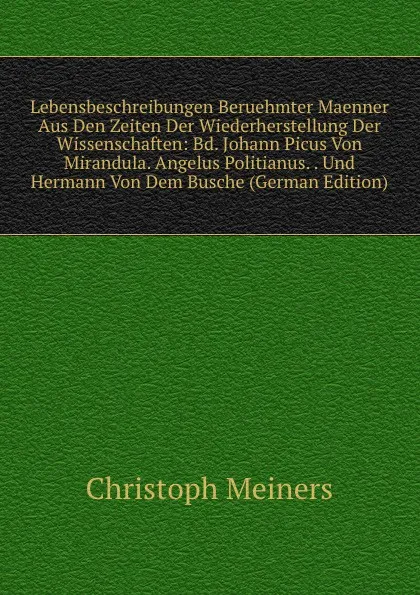 Обложка книги Lebensbeschreibungen Beruehmter Maenner Aus Den Zeiten Der Wiederherstellung Der Wissenschaften: Bd. Johann Picus Von Mirandula. Angelus Politianus. . Und Hermann Von Dem Busche (German Edition), Christoph Meiners