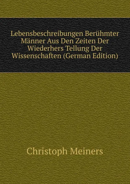 Обложка книги Lebensbeschreibungen Beruhmter Manner Aus Den Zeiten Der Wiederhers Tellung Der Wissenschaften (German Edition), Christoph Meiners