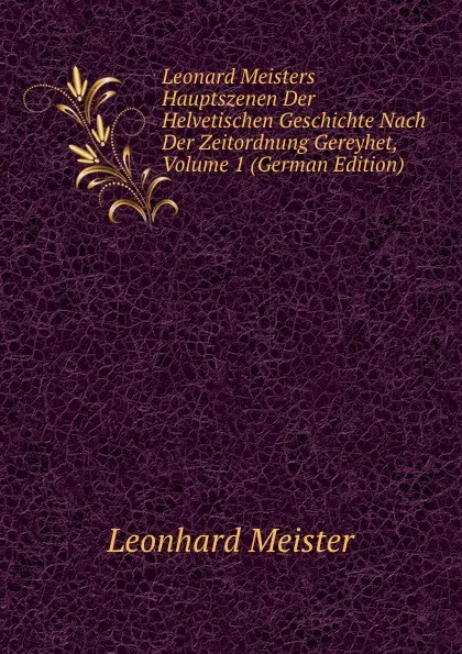 Обложка книги Leonard Meisters Hauptszenen Der Helvetischen Geschichte Nach Der Zeitordnung Gereyhet, Volume 1 (German Edition), Leonhard Meister