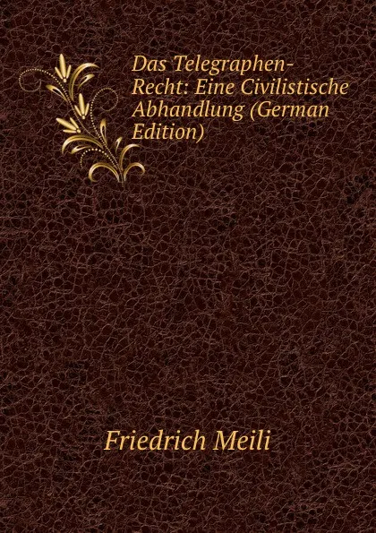 Обложка книги Das Telegraphen-Recht: Eine Civilistische Abhandlung (German Edition), Friedrich Meili